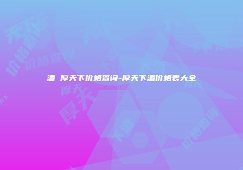 酒 厚天下价格查询-厚天下酒价格表大全