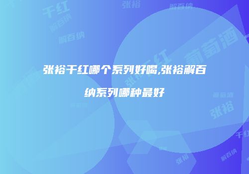 张裕干红哪个系列好喝,张裕解百纳系列哪种最好