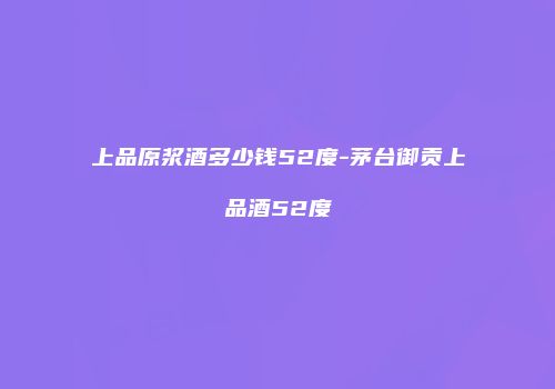 上品原浆酒多少钱52度-茅台御贡上品酒52度