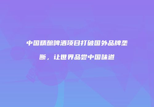 中国精酿啤酒项目打破国外品牌垄断，让世界品尝中国味道