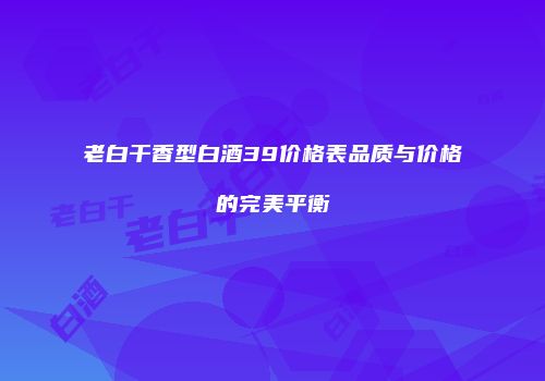 老白干香型白酒39价格表品质与价格的完美平衡