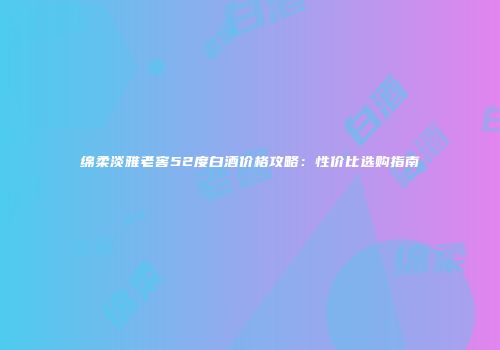绵柔淡雅老窖52度白酒价格攻略：性价比选购指南