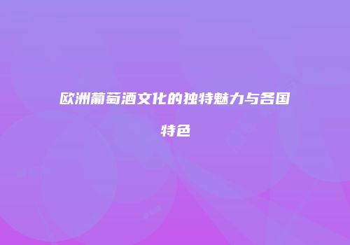 欧洲葡萄酒文化的独特魅力与各国特色