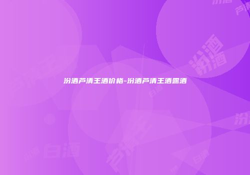 汾酒芦清王酒价格-汾酒芦清王酒露酒