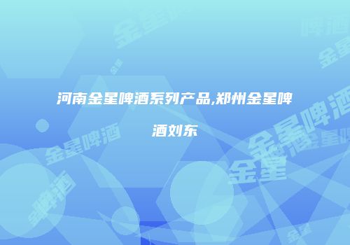 河南金星啤酒系列产品,郑州金星啤酒刘东