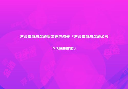 茅台集团白金酒贵之尊价格表「茅台集团白金酒公司53度酱香型」