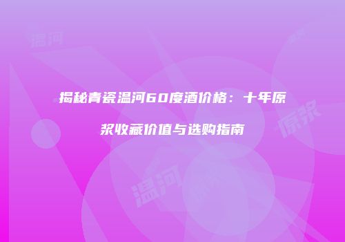 揭秘青瓷温河60度酒价格：十年原浆收藏价值与选购指南