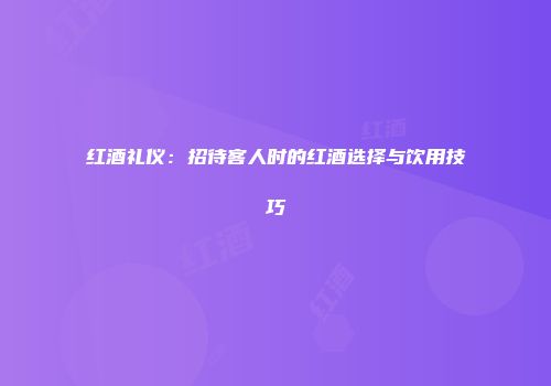 红酒礼仪：招待客人时的红酒选择与饮用技巧