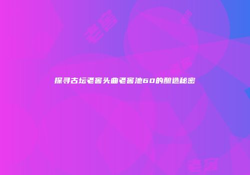 探寻古坛老窖头曲老窖池60的酿造秘密