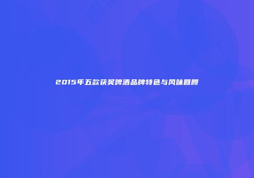 2015年五款获奖啤酒品牌特色与风味回顾