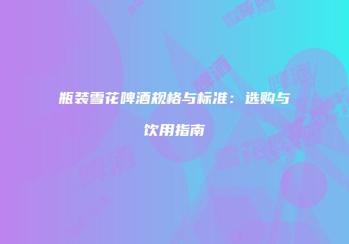 瓶装雪花啤酒规格与标准：选购与饮用指南