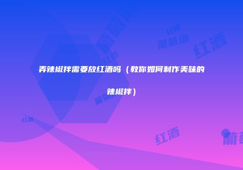 弄辣椒拌需要放红酒吗（教你如何制作美味的辣椒拌）