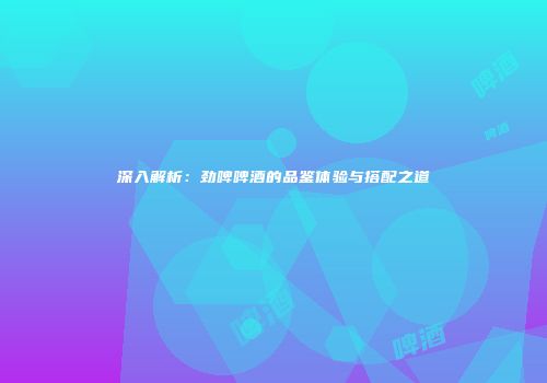 深入解析：劲啤啤酒的品鉴体验与搭配之道