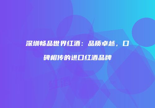 深圳畅品世界红酒：品质卓越，口碑相传的进口红酒品牌