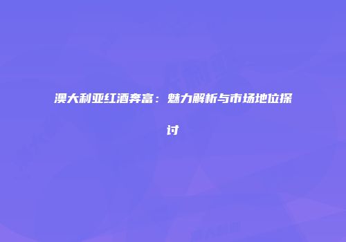 澳大利亚红酒奔富：魅力解析与市场地位探讨