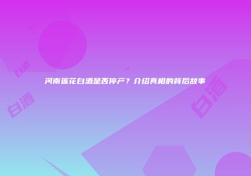 河南莲花白酒是否停产？介绍真相的背后故事