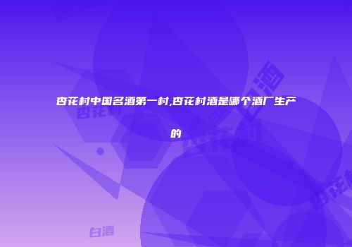 杏花村中国名酒第一村,杏花村酒是哪个酒厂生产的