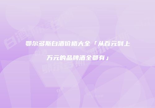 鄂尔多斯白酒价格大全「从百元到上万元的品牌酒全都有」