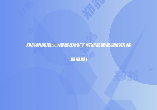 郑翁精品酒53度多少钱(了解郑翁精品酒的价格和品质)