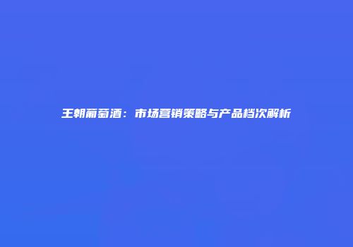 王朝葡萄酒：市场营销策略与产品档次解析