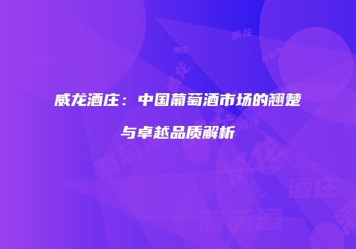 威龙酒庄：中国葡萄酒市场的翘楚与卓越品质解析