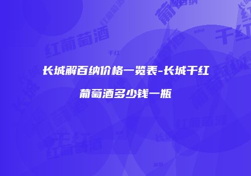 长城解百纳价格一览表-长城干红葡萄酒多少钱一瓶