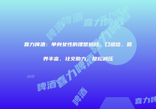 喜力啤酒：单身女性的理想拍档，口感佳、营养丰富、社交助力、放松减压