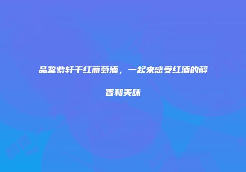 品鉴紫轩干红葡萄酒，一起来感受红酒的醇香和美味
