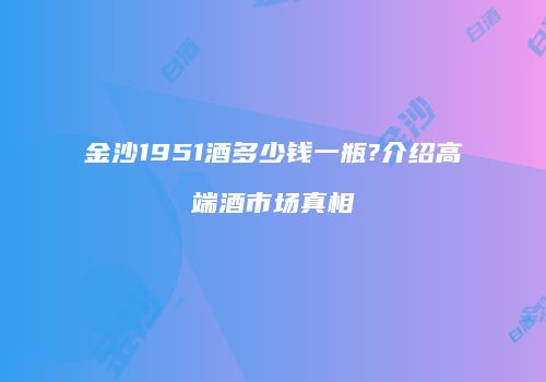 金沙1951酒多少钱一瓶?介绍高端酒市场真相