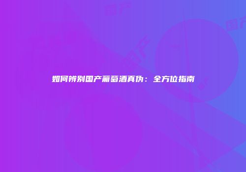 如何辨别国产葡萄酒真伪：全方位指南