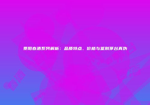 景阳春酒系列解析：品质特点、价格与鉴别茅台真伪