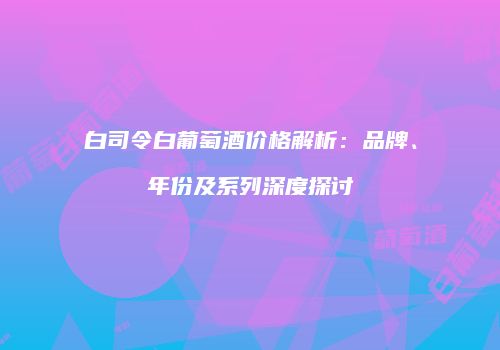 白司令白葡萄酒价格解析：品牌、年份及系列深度探讨