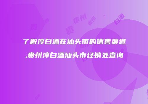 了解淳白酒在汕头市的销售渠道,贵州淳白酒汕头市经销处查询