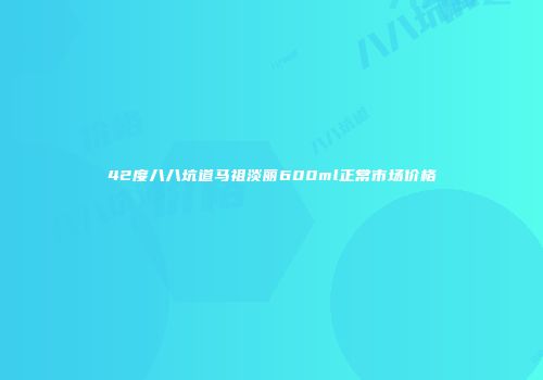 42度八八坑道马祖淡丽600ml正常市场价格