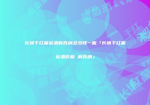 长城干红葡萄酒解百纳多少钱一瓶「长城干红葡萄酒价格 解百纳」