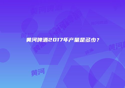 黄河啤酒2017年产量是多少？