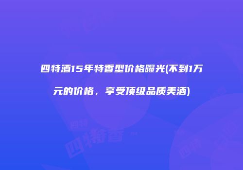 四特酒15年特香型价格曝光(不到1万元的价格，享受顶级品质美酒)