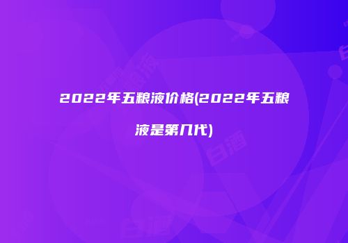 2022年五粮液价格(2022年五粮液是第几代)