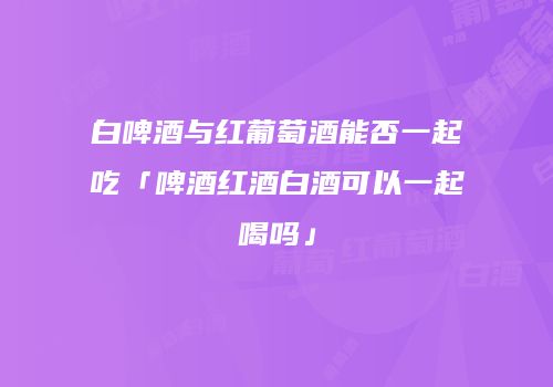 白啤酒与红葡萄酒能否一起吃「啤酒红酒白酒可以一起喝吗」