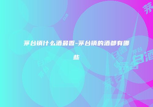茅台镇什么酒最香-茅台镇的酒都有哪些