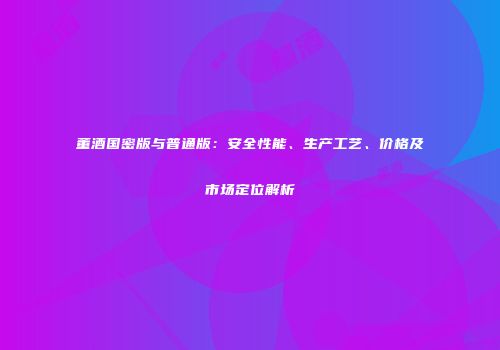 董酒国密版与普通版：安全性能、生产工艺、价格及市场定位解析