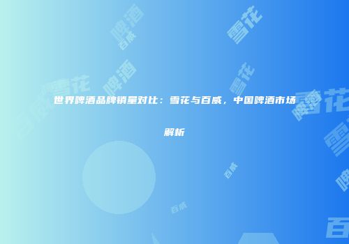 世界啤酒品牌销量对比：雪花与百威，中国啤酒市场解析