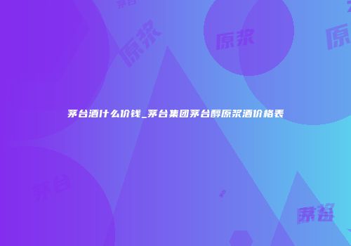 茅台酒什么价钱_茅台集团茅台醇原浆酒价格表
