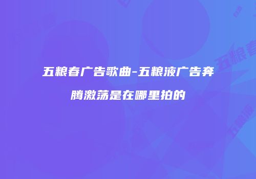 五粮春广告歌曲-五粮液广告奔腾激荡是在哪里拍的
