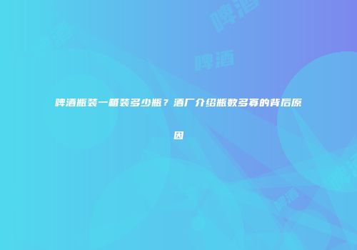 啤酒瓶装一箱装多少瓶？酒厂介绍瓶数多寡的背后原因