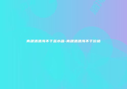 青稞酒酒海不干蓝水晶-青稞酒酒海不干价格