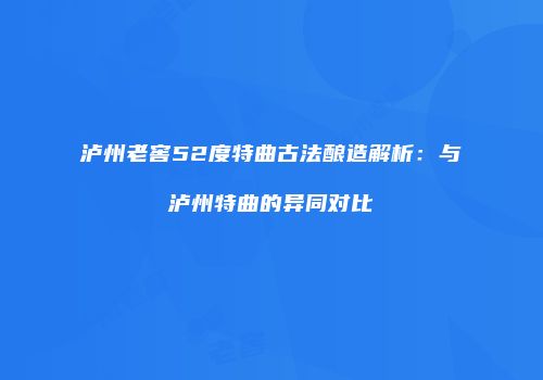 泸州老窖52度特曲古法酿造解析：与泸州特曲的异同对比
