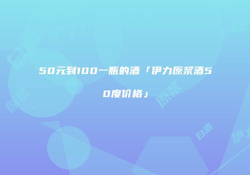 50元到100一瓶的酒「伊力原浆酒50度价格」
