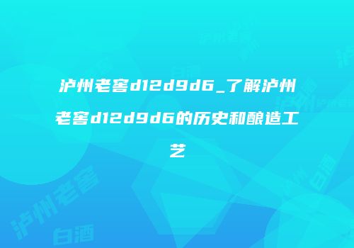 泸州老窖d12d9d6_了解泸州老窖d12d9d6的历史和酿造工艺