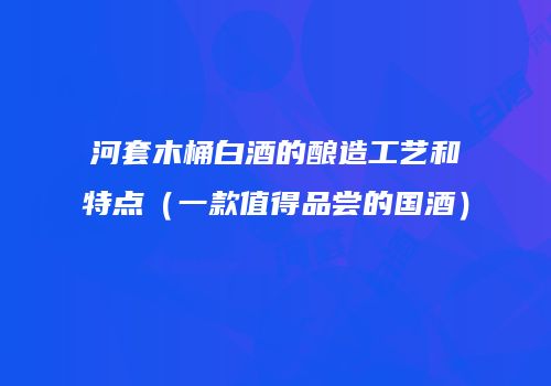 河套木桶白酒的酿造工艺和特点（一款值得品尝的国酒）